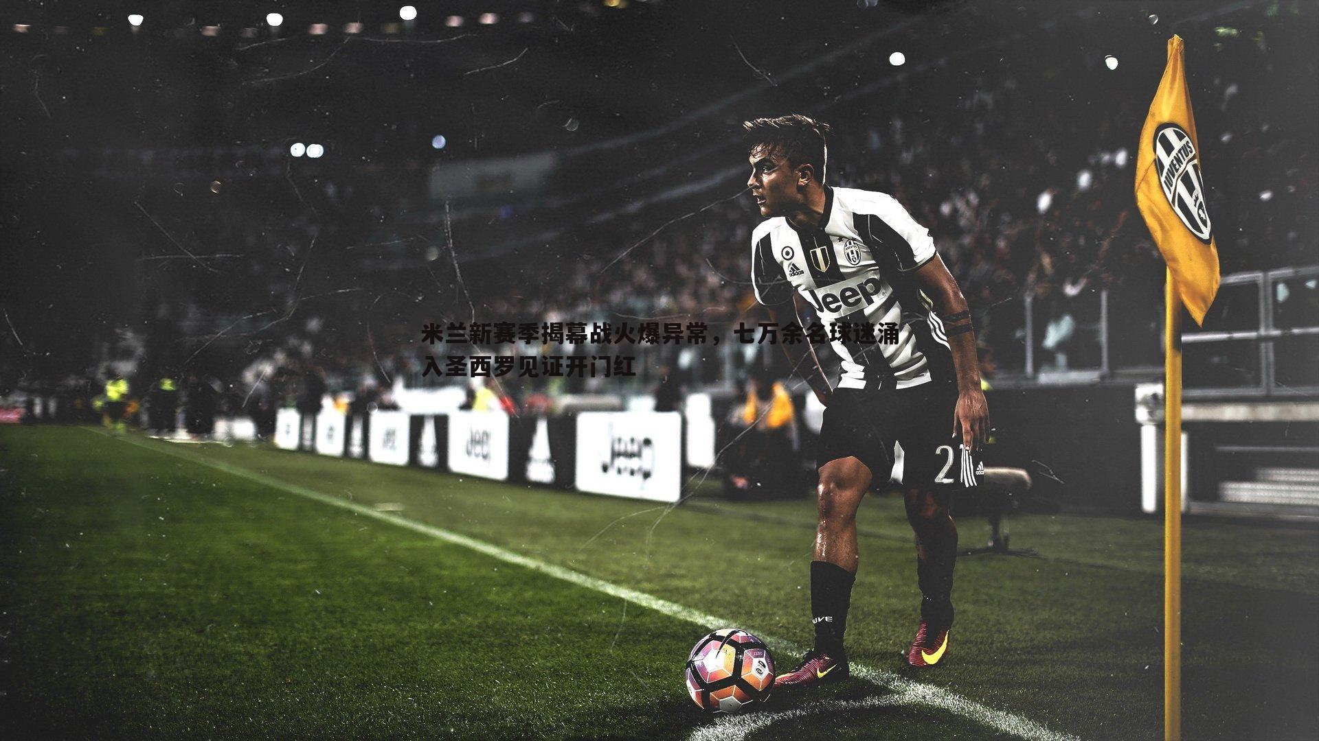 米兰新赛季揭幕战火爆异常，七万余名球迷涌入圣西罗见证开门红