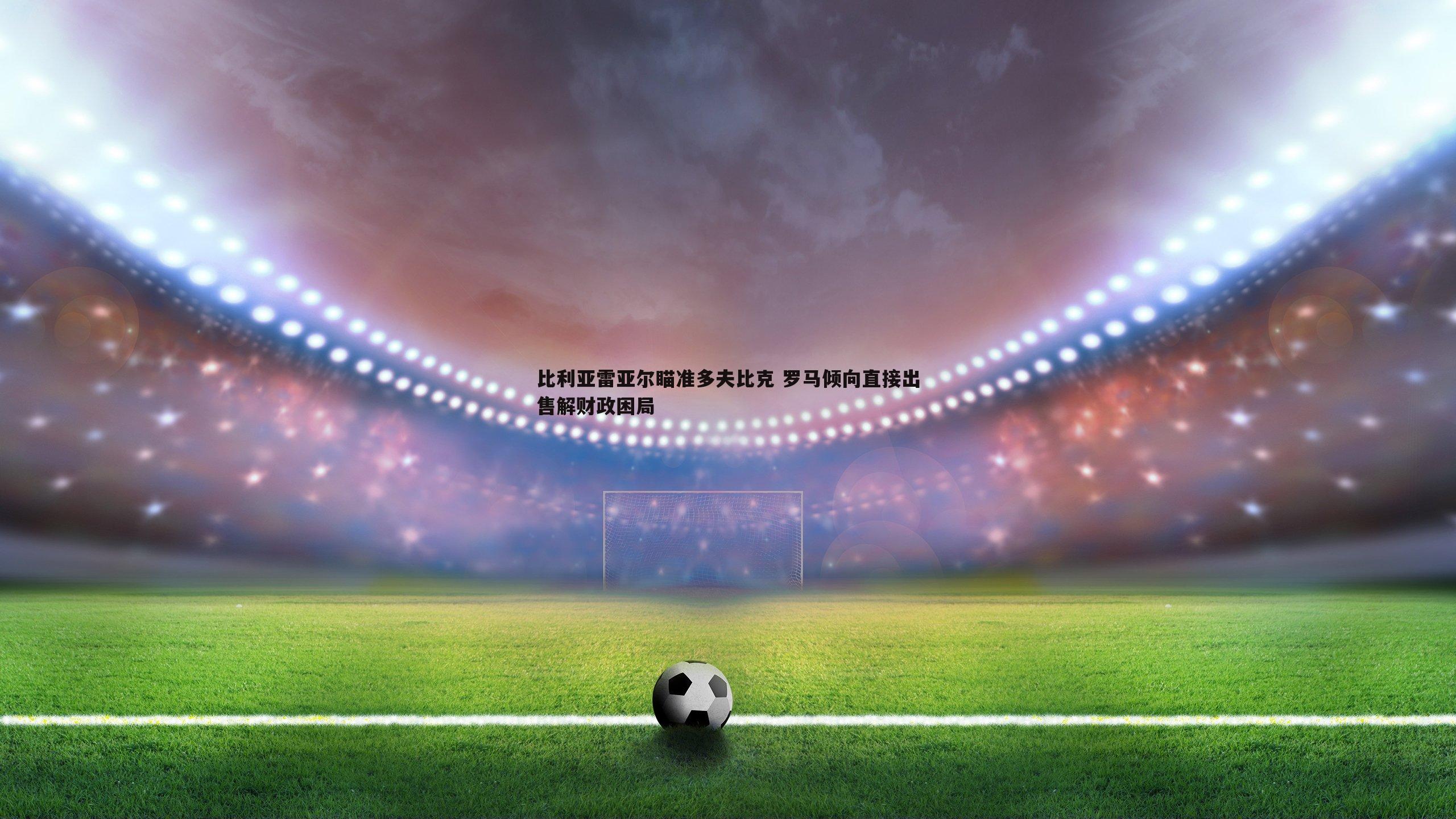 球探体育-比利亚雷亚尔瞄准多夫比克 罗马倾向直接出售解财政困局